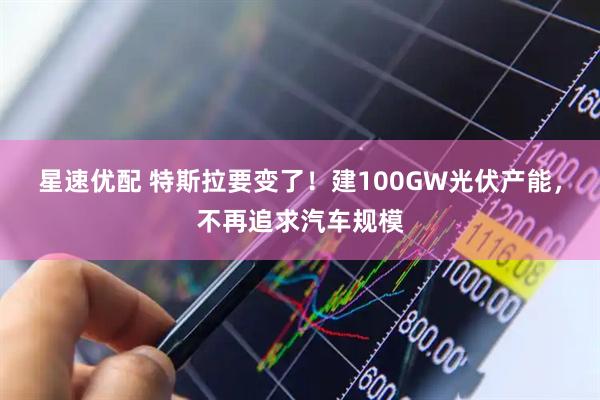 星速优配 特斯拉要变了！建100GW光伏产能，不再追求汽车规模