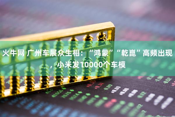 火牛网 广州车展众生相：“鸿蒙”“乾崑”高频出现，小米发10000个车模