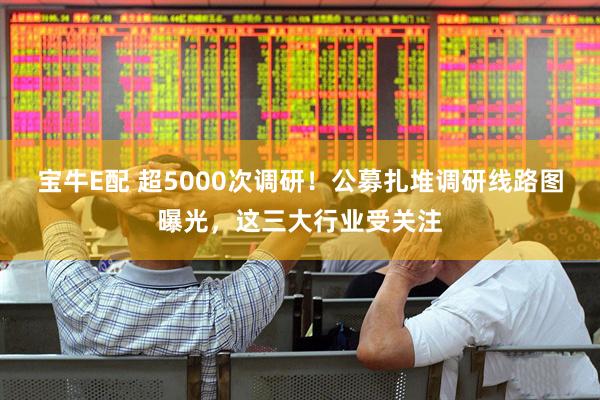 宝牛E配 超5000次调研！公募扎堆调研线路图曝光，这三大行业受关注