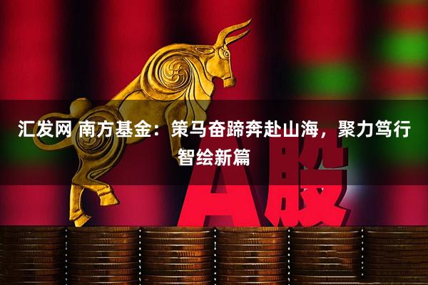 汇发网 南方基金:策马奋蹄奔赴山海,聚力笃行智绘新篇