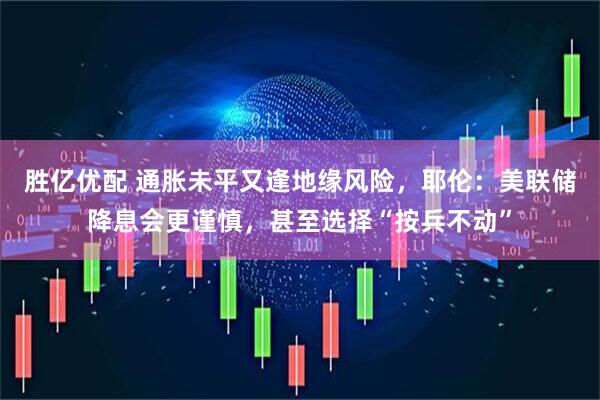 胜亿优配 通胀未平又逢地缘风险，耶伦：美联储降息会更谨慎，甚至选择“按兵不动”