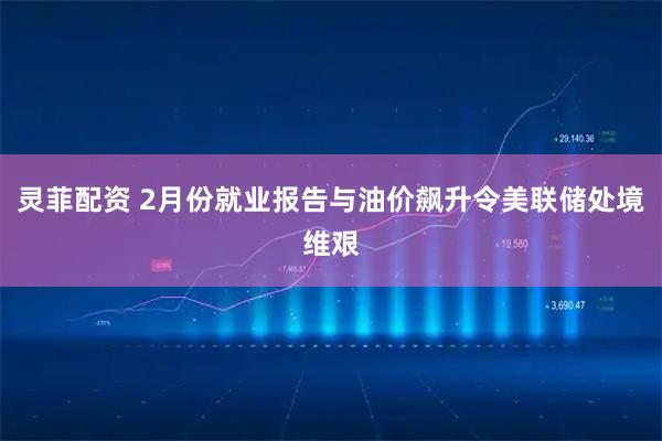 灵菲配资 2月份就业报告与油价飙升令美联储处境维艰