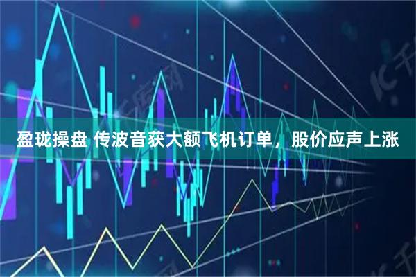 盈珑操盘 传波音获大额飞机订单，股价应声上涨