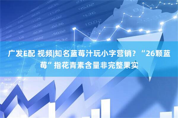 广发E配 视频|知名蓝莓汁玩小字营销？“26颗蓝莓”指花青素含量非完整果实