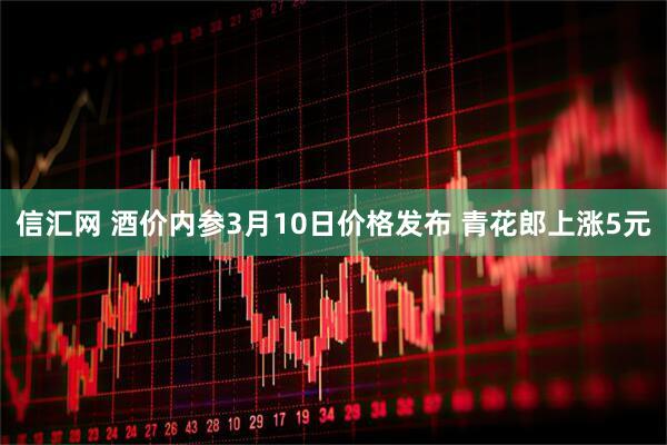 信汇网 酒价内参3月10日价格发布 青花郎上涨5元