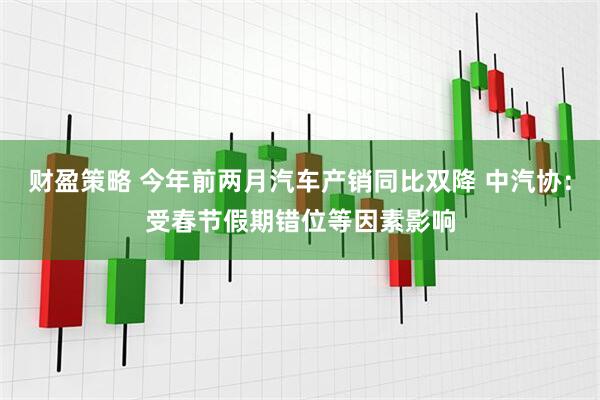财盈策略 今年前两月汽车产销同比双降 中汽协：受春节假期错位等因素影响