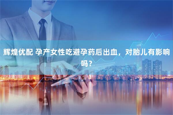 辉煌优配 孕产女性吃避孕药后出血，对胎儿有影响吗？