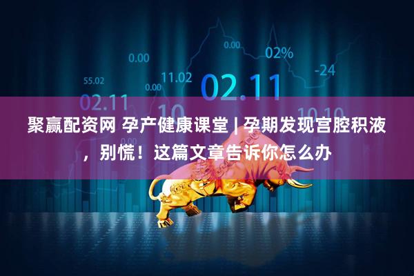 聚赢配资网 孕产健康课堂 | 孕期发现宫腔积液，别慌！这篇文章告诉你怎么办