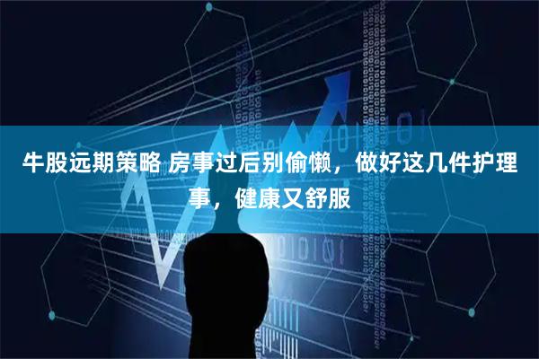 牛股远期策略 房事过后别偷懒，做好这几件护理事，健康又舒服