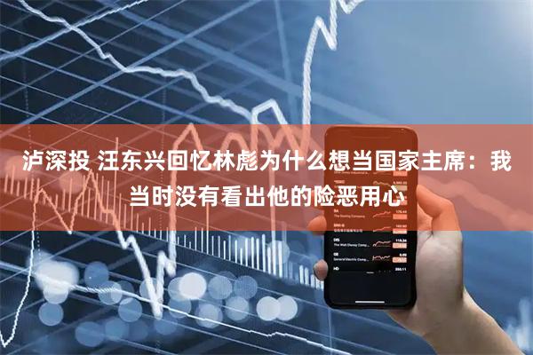 泸深投 汪东兴回忆林彪为什么想当国家主席：我当时没有看出他的险恶用心