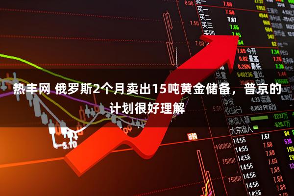 热丰网 俄罗斯2个月卖出15吨黄金储备，普京的计划很好理解