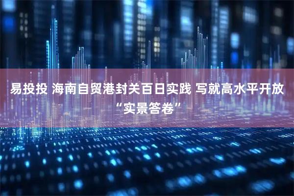 易投投 海南自贸港封关百日实践 写就高水平开放“实景答卷”