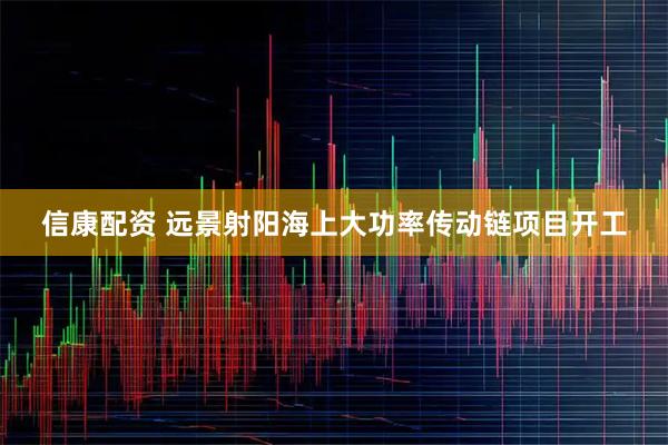 信康配资 远景射阳海上大功率传动链项目开工