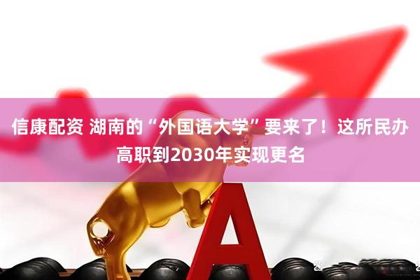信康配资 湖南的“外国语大学”要来了！这所民办高职到2030年实现更名