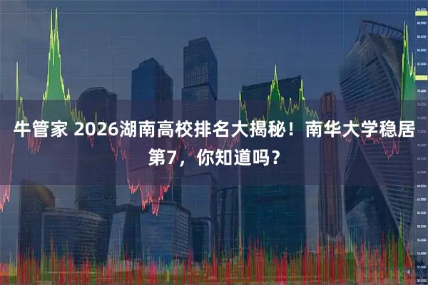 牛管家 2026湖南高校排名大揭秘！南华大学稳居第7，你知道吗？