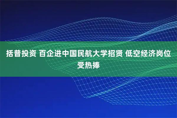 括普投资 百企进中国民航大学招贤 低空经济岗位受热捧