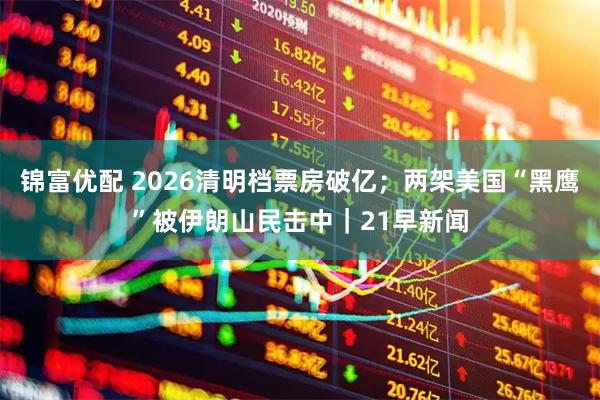 锦富优配 2026清明档票房破亿；两架美国“黑鹰”被伊朗山民击中｜21早新闻