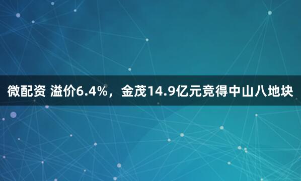 微配资 溢价6.4%，金茂14.9亿元竞得中山八地块