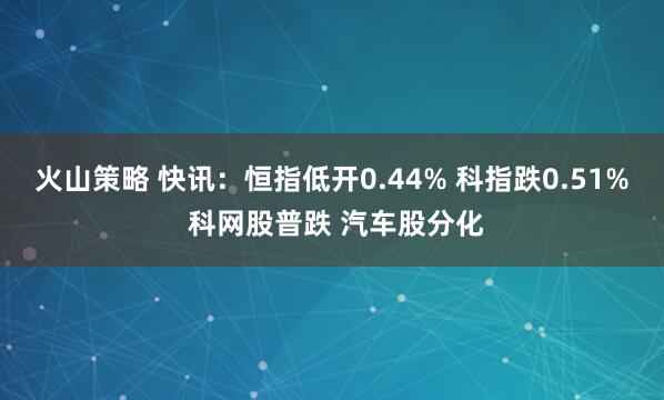 火山策略 快讯：恒指低开0.44% 科指跌0.51% 科网股普跌 汽车股分化