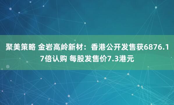 聚美策略 金岩高岭新材：香港公开发售获6876.17倍认购 每股发售价7.3港元
