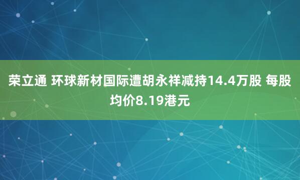 荣立通 环球新材国际遭胡永祥减持14.4万股 每股均价8.19港元