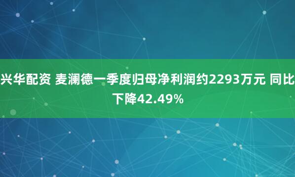 兴华配资 麦澜德一季度归母净利润约2293万元 同比下降42.49%