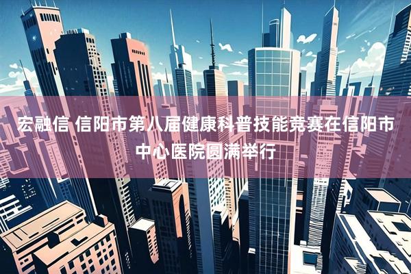 宏融信 信阳市第八届健康科普技能竞赛在信阳市中心医院圆满举行