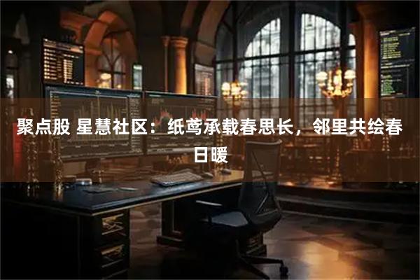 聚点股 星慧社区：纸鸢承载春思长，邻里共绘春日暖