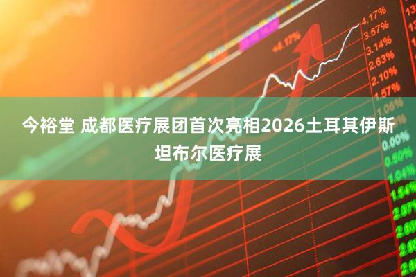 今裕堂 成都医疗展团首次亮相2026土耳其伊斯坦布尔医疗展