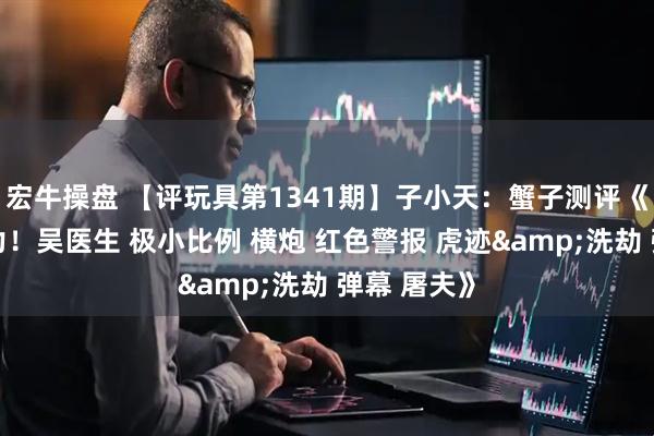 宏牛操盘 【评玩具第1341期】子小天：蟹子测评《把玩零压力！吴医生 极小比例 横炮 红色警报 虎迹&洗劫 弹幕 屠夫》
