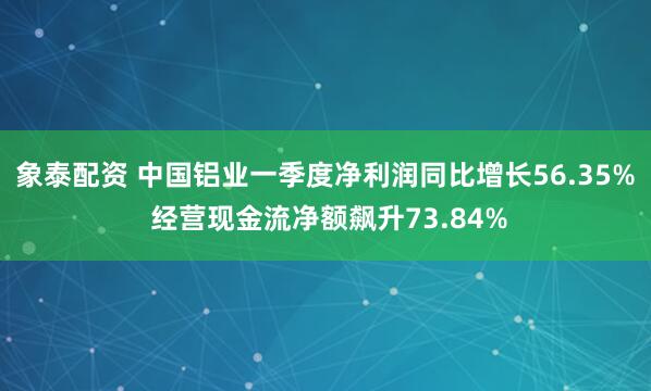 象泰配资 中国铝业一季度净利润同比增长56.35% 经营现金流净额飙升73.84%