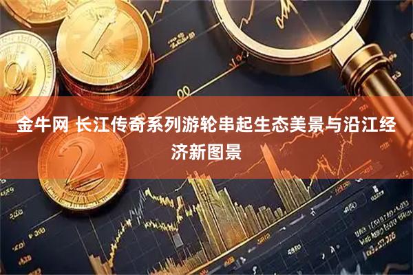 金牛网 长江传奇系列游轮串起生态美景与沿江经济新图景