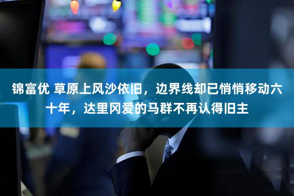锦富优 草原上风沙依旧，边界线却已悄悄移动六十年，达里冈爱的马群不再认得旧主