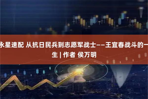 永星速配 从抗日民兵到志愿军战士——王宜春战斗的一生 | 作者 侯万明