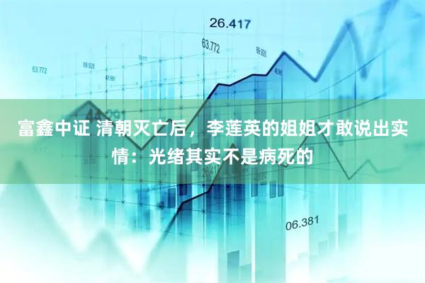 富鑫中证 清朝灭亡后，李莲英的姐姐才敢说出实情：光绪其实不是病死的