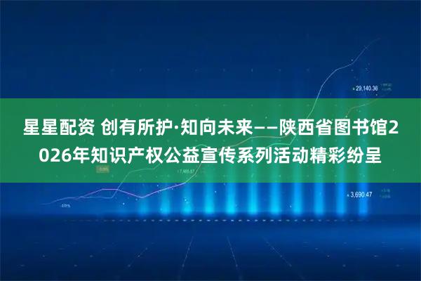 星星配资 创有所护·知向未来——陕西省图书馆2026年知识产权公益宣传系列活动精彩纷呈