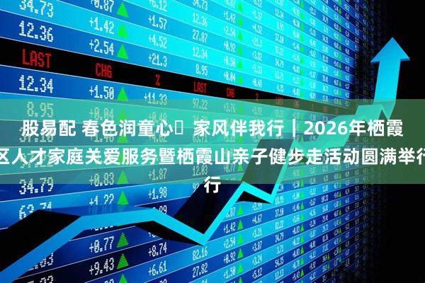股易配 春色润童心・家风伴我行｜2026年栖霞区人才家庭关爱服务暨栖霞山亲子健步走活动圆满举行