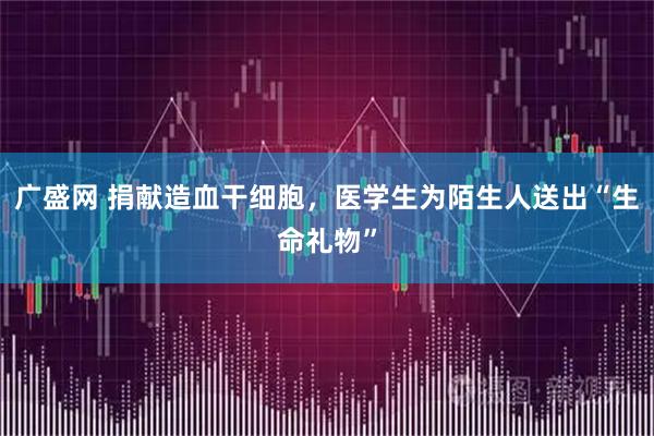 广盛网 捐献造血干细胞，医学生为陌生人送出“生命礼物”