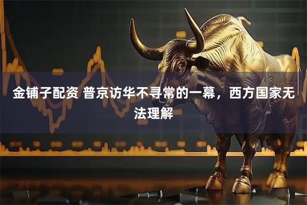金铺子配资 普京访华不寻常的一幕，西方国家无法理解