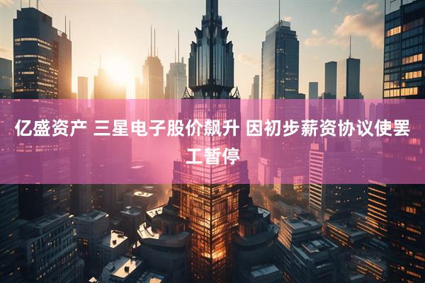 亿盛资产 三星电子股价飙升 因初步薪资协议使罢工暂停