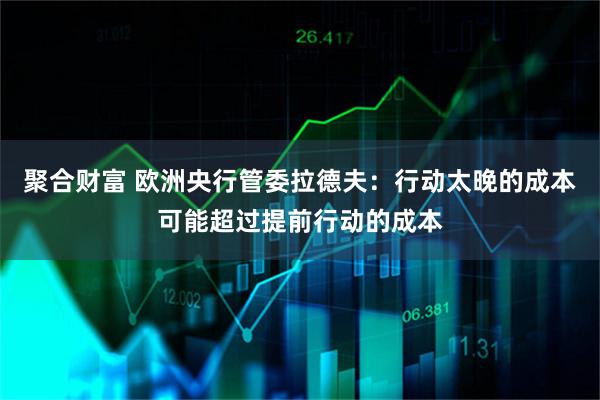 聚合财富 欧洲央行管委拉德夫：行动太晚的成本可能超过提前行动的成本