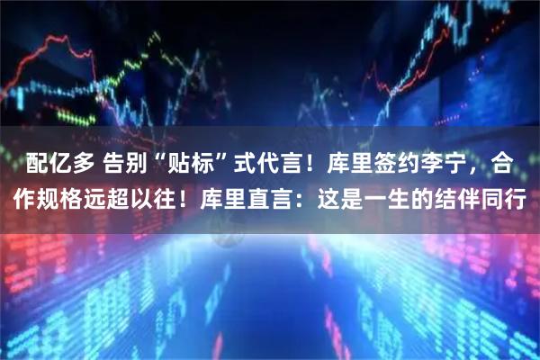 配亿多 告别“贴标”式代言！库里签约李宁，合作规格远超以往！库里直言：这是一生的结伴同行