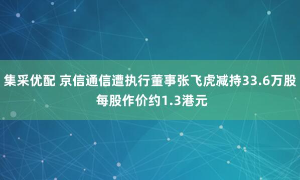 集采优配 京信通信遭执行董事张飞虎减持33.6万股 每股作价约1.3港元