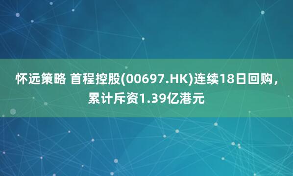 怀远策略 首程控股(00697.HK)连续18日回购，累计斥资1.39亿港元