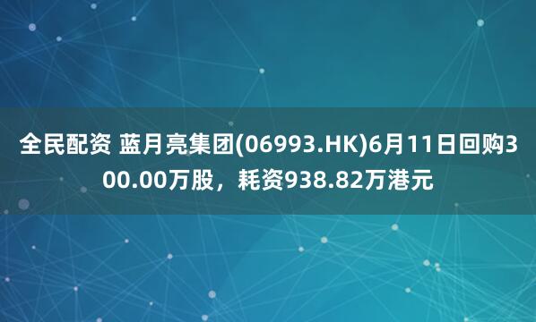 全民配资 蓝月亮集团(06993.HK)6月11日回购300.00万股，耗资938.82万港元