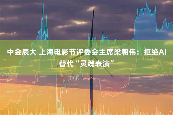 中金辰大 上海电影节评委会主席梁朝伟：拒绝AI替代“灵魂表演”
