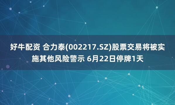 好牛配资 合力泰(002217.SZ)股票交易将被实施其他风险警示 6月22日停牌1天