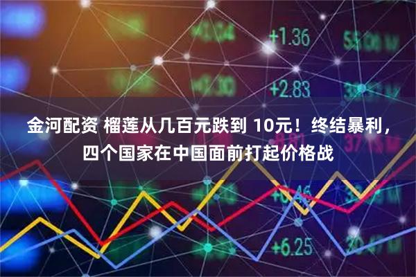 金河配资 榴莲从几百元跌到 10元！终结暴利，四个国家在中国面前打起价格战