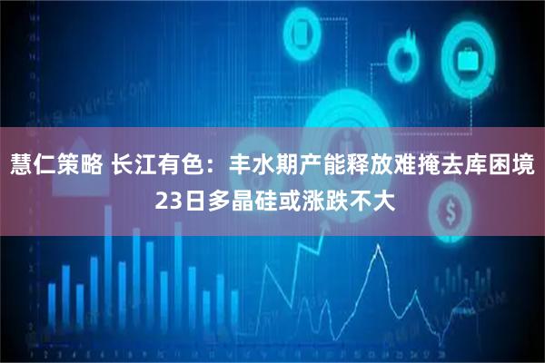 慧仁策略 长江有色：丰水期产能释放难掩去库困境 23日多晶硅或涨跌不大