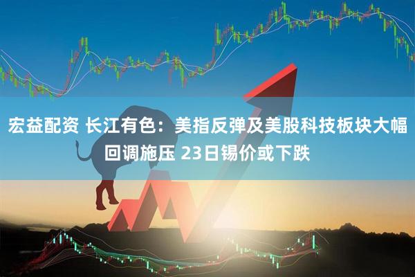 宏益配资 长江有色：美指反弹及美股科技板块大幅回调施压 23日锡价或下跌